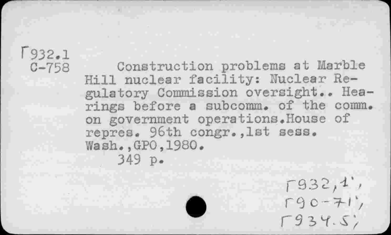 ﻿r932.1
C-758 Construction problems at Marble Hill nuclear facility: Nuclear Regulatory Commission oversight.. Hearings before a subcomm, of the comm, on government operations.House of repres. 96th congr.,1st sess. Wash.,GPO.198O.
349 p.
re c -T-/‘z r9 37^;